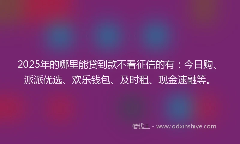 2025年的哪里能贷到款不看征信的有：今日购、派派优选、欢乐钱包、及时租、现金速融等。
