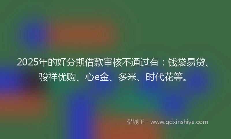 2025年的好分期借款审核不通过有：钱袋易贷、骏祥优购、心e金、多米、时代花等。