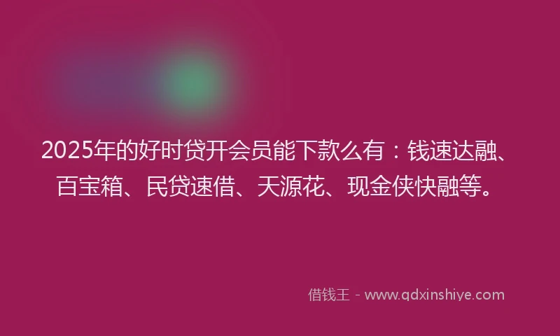 2025年的好时贷开会员能下款么有：钱速达融、百宝箱、民贷速借、天源花、现金侠快融等。