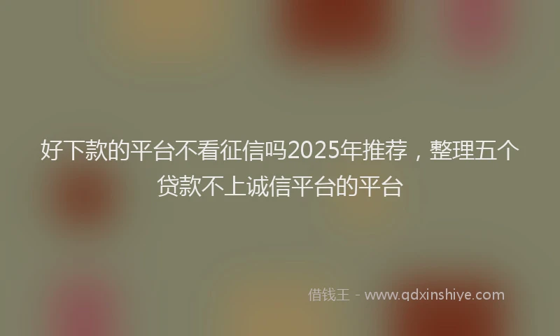 好下款的平台不看征信吗2025年推荐，整理五个贷款不上诚信平台的平台