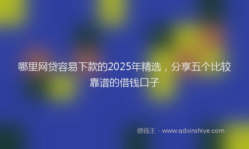 哪里网贷容易下款的2025年精选，分享五个比较靠谱的借钱口子