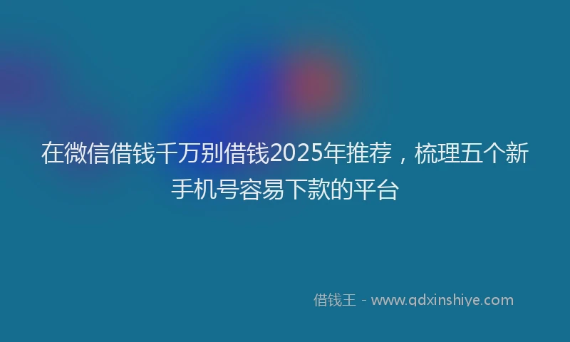 在微信借钱千万别借钱2025年推荐，梳理五个新手机号容易下款的平台