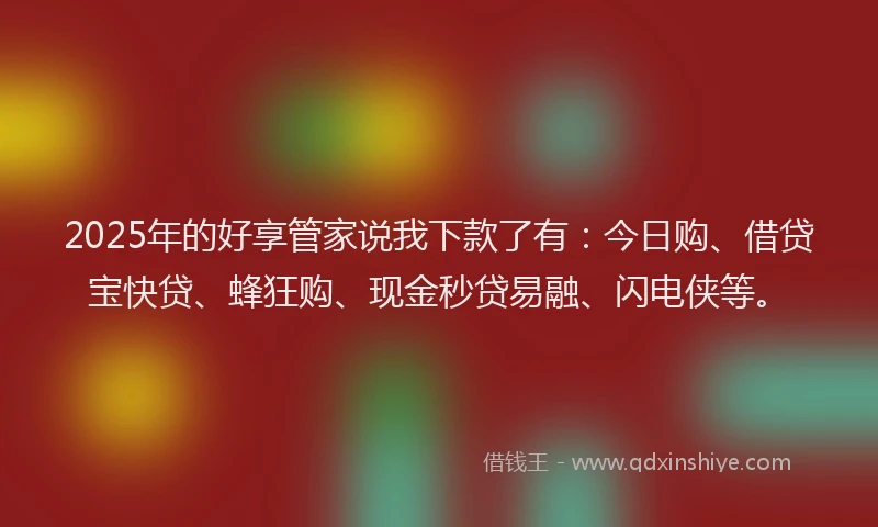 2025年的好享管家说我下款了有：今日购、借贷宝快贷、蜂狂购、现金秒贷易融、闪电侠等。