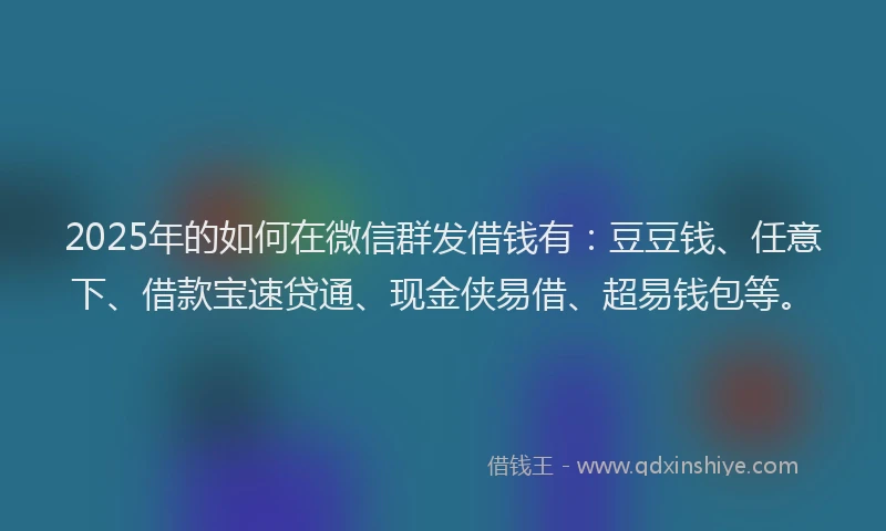 2025年的如何在微信群发借钱有：豆豆钱、任意下、借款宝速贷通、现金侠易借、超易钱包等。