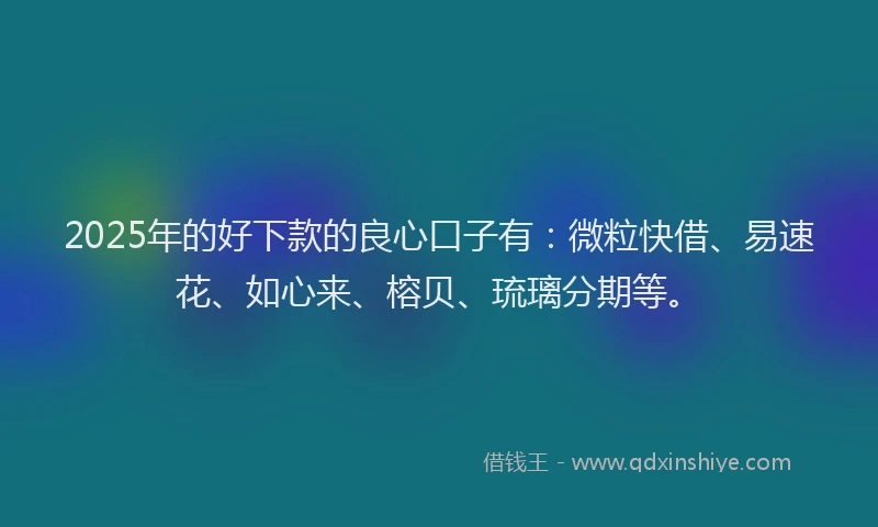 2025年的好下款的良心口子有：微粒快借、易速花、如心来、榕贝、琉璃分期等。
