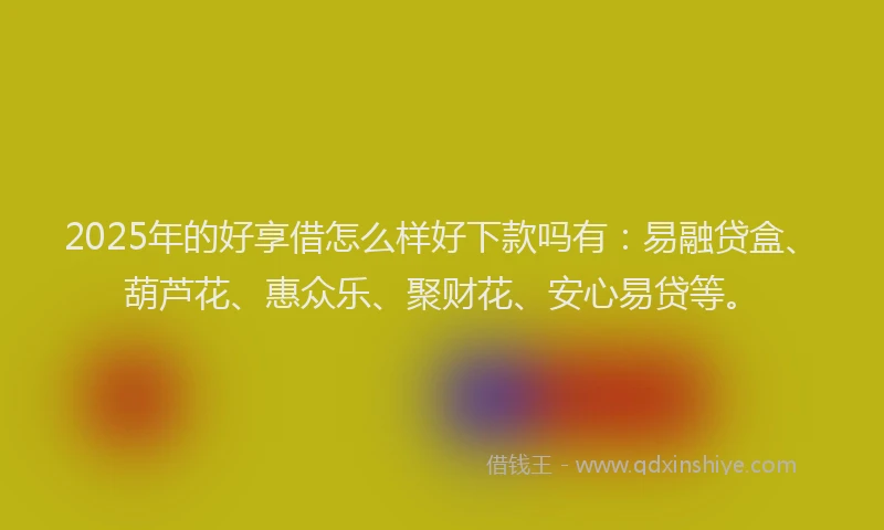 2025年的好享借怎么样好下款吗有：易融贷盒、葫芦花、惠众乐、聚财花、安心易贷等。