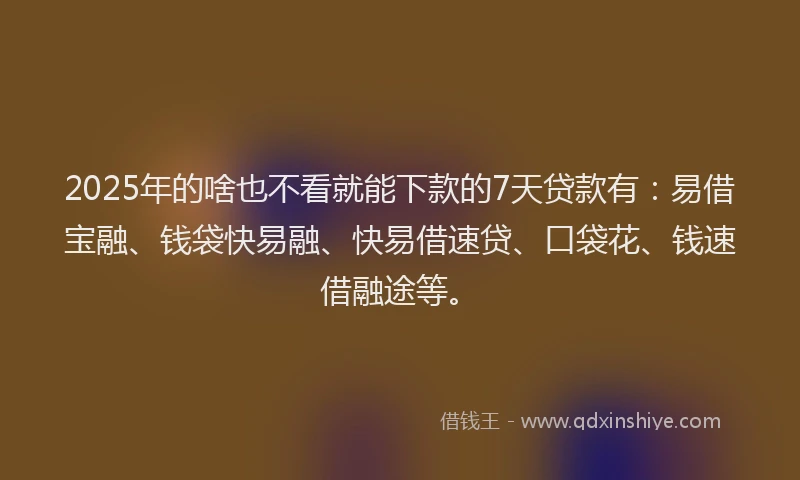 2025年的啥也不看就能下款的7天贷款有：易借宝融、钱袋快易融、快易借速贷、口袋花、钱速借融途等。