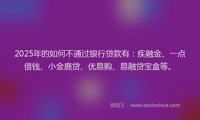 2025年的如何不通过银行贷款有：疾融金、一点借钱、小金鹿贷、优易购、易融贷宝盒等。