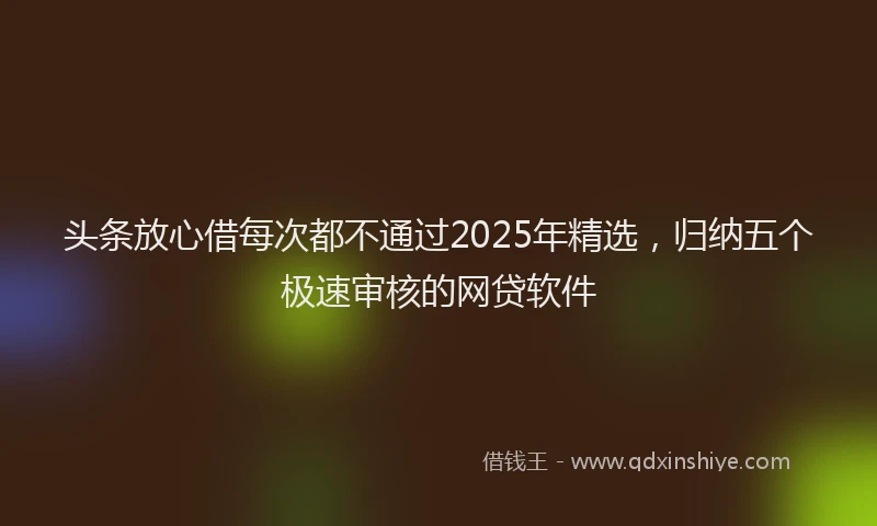 头条放心借每次都不通过2025年精选，归纳五个极速审核的网贷软件