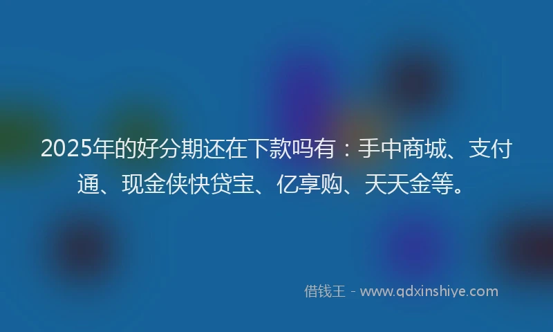 2025年的好分期还在下款吗有：手中商城、支付通、现金侠快贷宝、亿享购、天天金等。