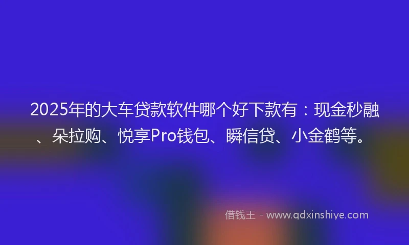 2025年的大车贷款软件哪个好下款有：现金秒融、朵拉购、悦享Pro钱包、瞬信贷、小金鹤等。