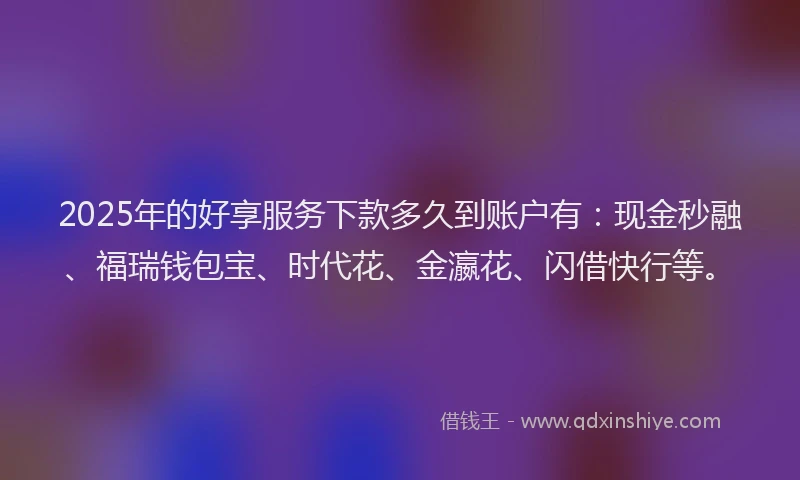 2025年的好享服务下款多久到账户有：现金秒融、福瑞钱包宝、时代花、金瀛花、闪借快行等。