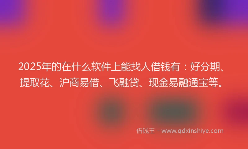 2025年的在什么软件上能找人借钱有：好分期、提取花、沪商易借、飞融贷、现金易融通宝等。