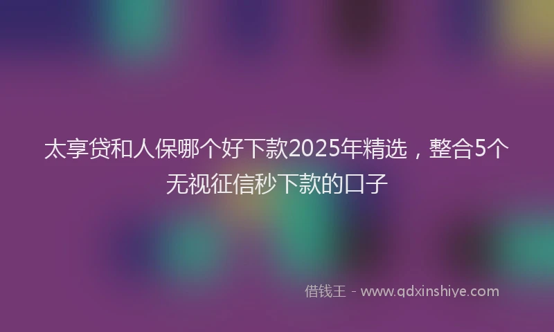 太享贷和人保哪个好下款2025年精选，整合5个无视征信秒下款的口子