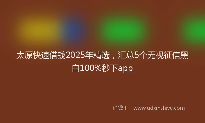 太原快速借钱2025年精选，汇总5个无视征信黑白100%秒下app