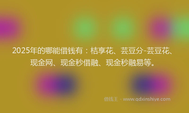 2025年的哪能借钱有：桔享花、芸豆分-芸豆花、现金网、现金秒借融、现金秒融易等。