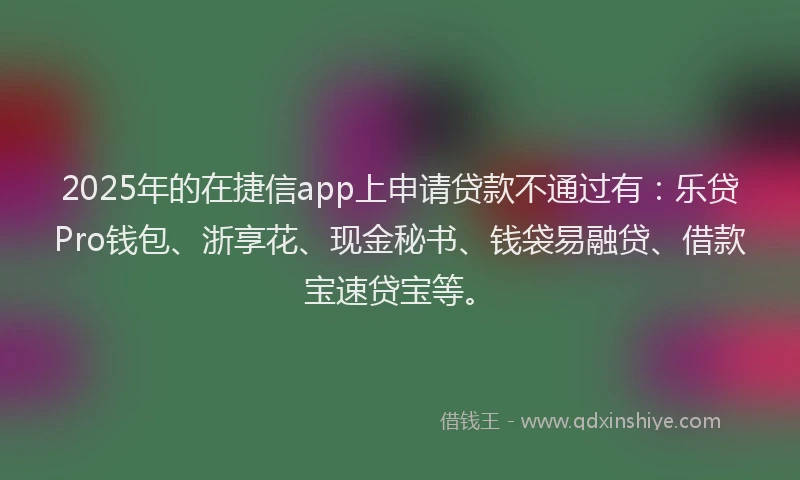 2025年的在捷信app上申请贷款不通过有：乐贷Pro钱包、浙享花、现金秘书、钱袋易融贷、借款宝速贷宝等。