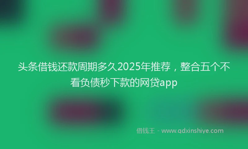 头条借钱还款周期多久2025年推荐，整合五个不看负债秒下款的网贷app