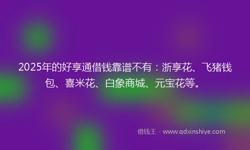 2025年的好享通借钱靠谱不有：浙享花、飞猪钱包、喜米花、白象商城、元宝花等。