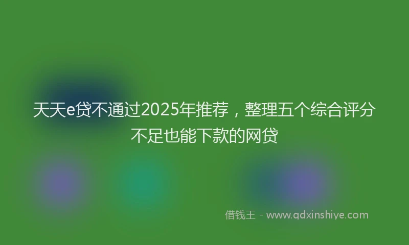天天e贷不通过2025年推荐，整理五个综合评分不足也能下款的网贷