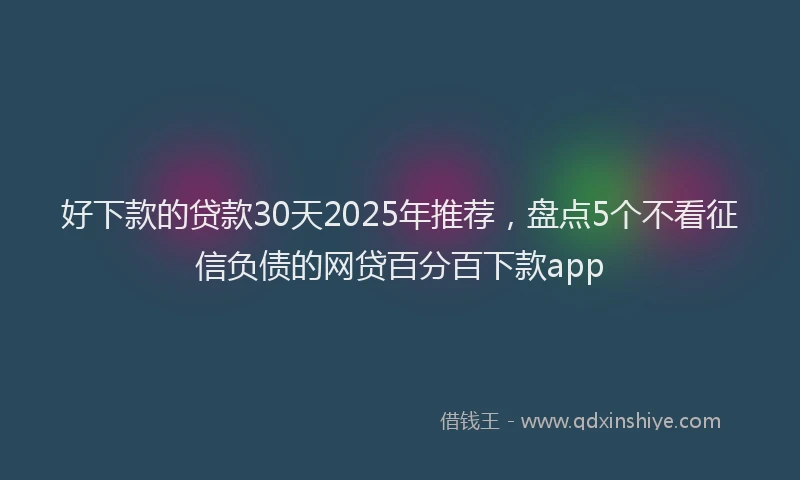 好下款的贷款30天2025年推荐，盘点5个不看征信负债的网贷百分百下款app