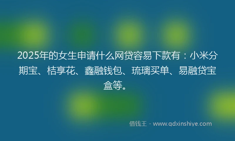 2025年的女生申请什么网贷容易下款有：小米分期宝、桔享花、鑫融钱包、琉璃买单、易融贷宝盒等。