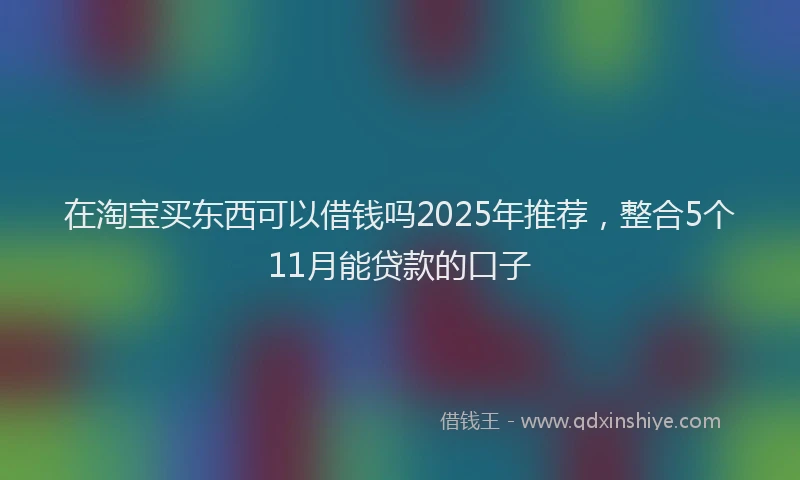 在淘宝买东西可以借钱吗2025年推荐，整合5个11月能贷款的口子