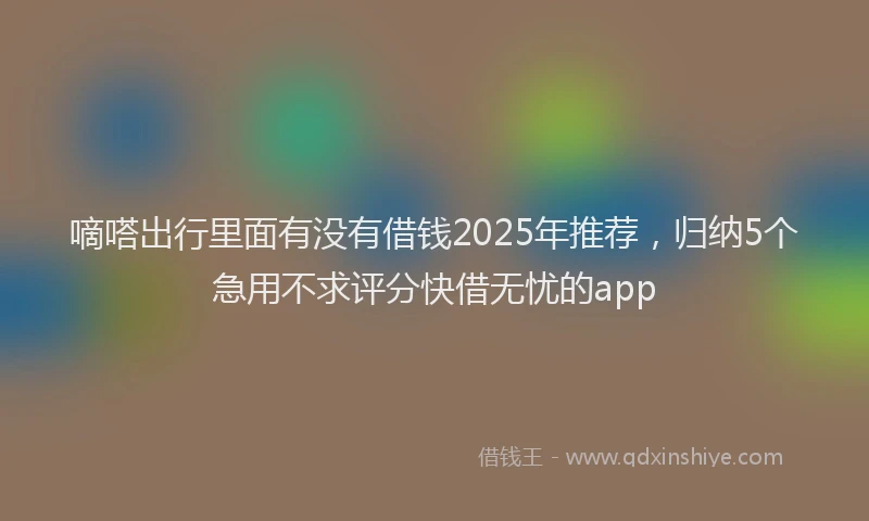 嘀嗒出行里面有没有借钱2025年推荐，归纳5个急用不求评分快借无忧的app
