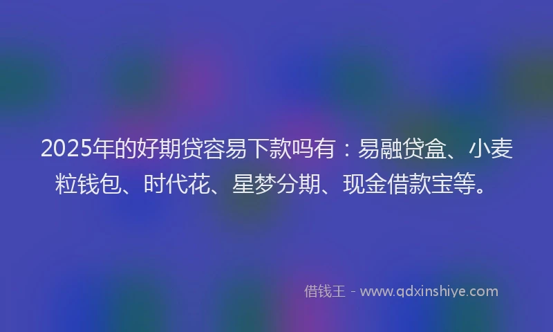 2025年的好期贷容易下款吗有：易融贷盒、小麦粒钱包、时代花、星梦分期、现金借款宝等。
