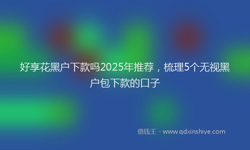 好享花黑户下款吗2025年推荐，梳理5个无视黑户包下款的口子