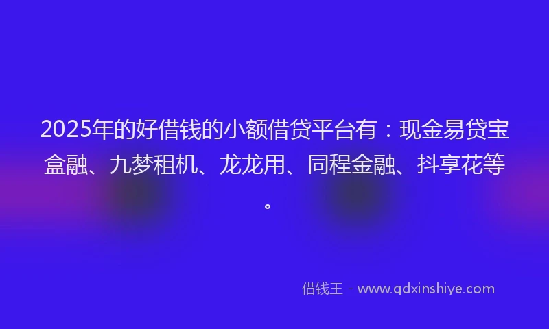 2025年的好借钱的小额借贷平台有：现金易贷宝盒融、九梦租机、龙龙用、同程金融、抖享花等。