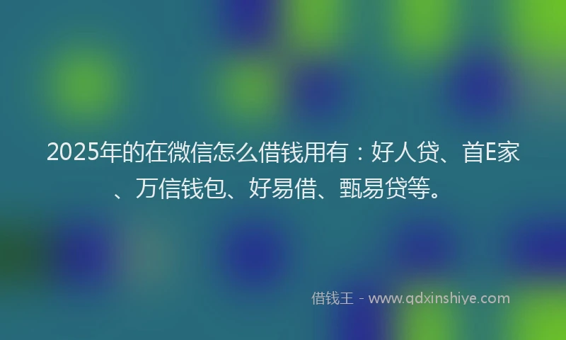 2025年的在微信怎么借钱用有：好人贷、首E家、万信钱包、好易借、甄易贷等。