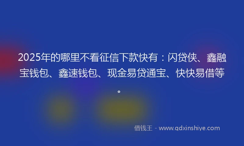 2025年的哪里不看征信下款快有：闪贷侠、鑫融宝钱包、鑫速钱包、现金易贷通宝、快快易借等。