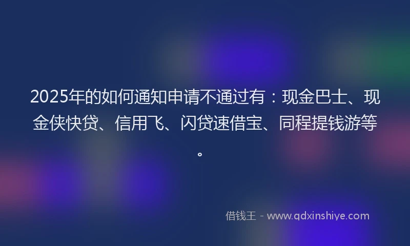 2025年的如何通知申请不通过有：现金巴士、现金侠快贷、信用飞、闪贷速借宝、同程提钱游等。