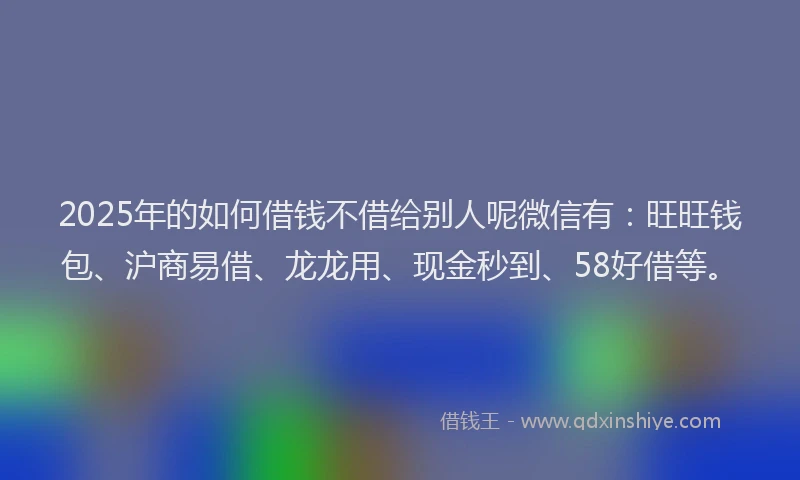 2025年的如何借钱不借给别人呢微信有：旺旺钱包、沪商易借、龙龙用、现金秒到、58好借等。