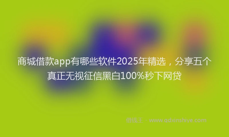 商城借款app有哪些软件2025年精选，分享五个真正无视征信黑白100%秒下网贷
