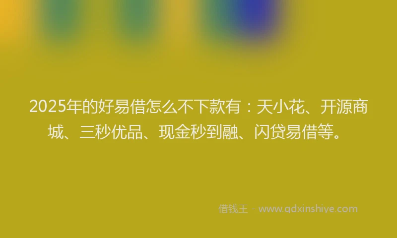 2025年的好易借怎么不下款有：天小花、开源商城、三秒优品、现金秒到融、闪贷易借等。