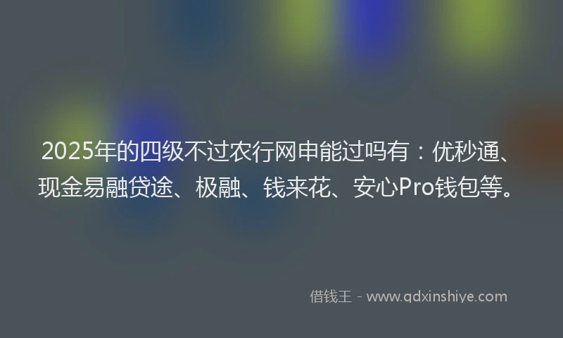 2025年的四级不过农行网申能过吗有：优秒通、现金易融贷途、极融、钱来花、安心Pro钱包等。