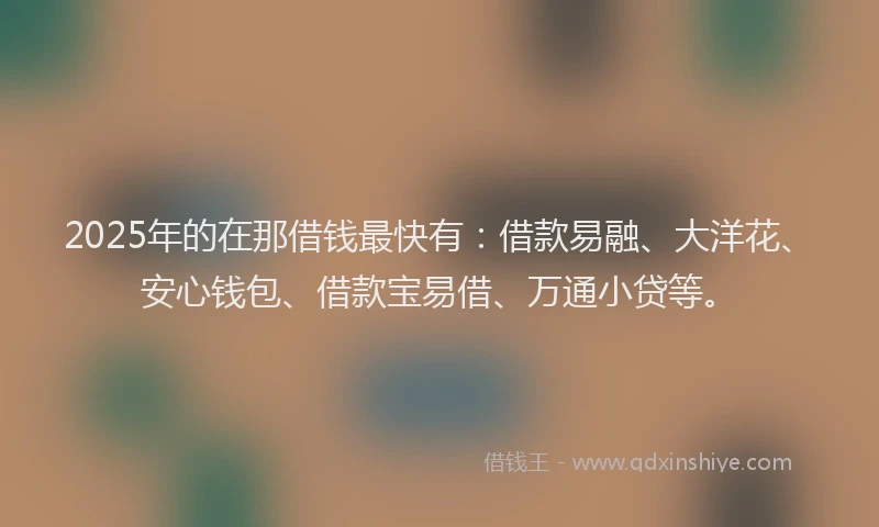 2025年的在那借钱最快有：借款易融、大洋花、安心钱包、借款宝易借、万通小贷等。