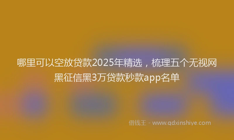 哪里可以空放贷款2025年精选，梳理五个无视网黑征信黑3万贷款秒款app名单