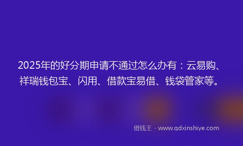 2025年的好分期申请不通过怎么办有：云易购、祥瑞钱包宝、闪用、借款宝易借、钱袋管家等。