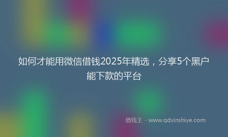 如何才能用微信借钱2025年精选，分享5个黑户能下款的平台