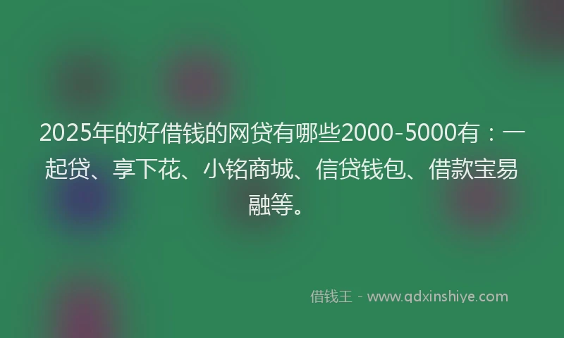 2025年的好借钱的网贷有哪些2000-5000有：一起贷、享下花、小铭商城、信贷钱包、借款宝易融等。