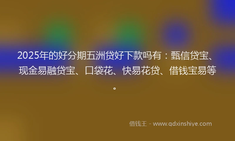 2025年的好分期五洲贷好下款吗有：甄信贷宝、现金易融贷宝、口袋花、快易花贷、借钱宝易等。