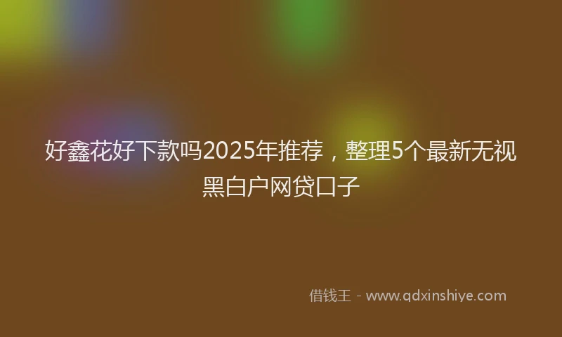 好鑫花好下款吗2025年推荐，整理5个最新无视黑白户网贷口子
