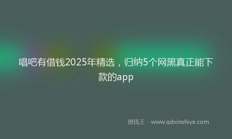 唱吧有借钱2025年精选，归纳5个网黑真正能下款的app