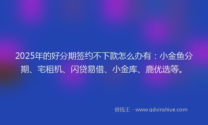 2025年的好分期签约不下款怎么办有：小金鱼分期、宅租机、闪贷易借、小金库、鹿优选等。