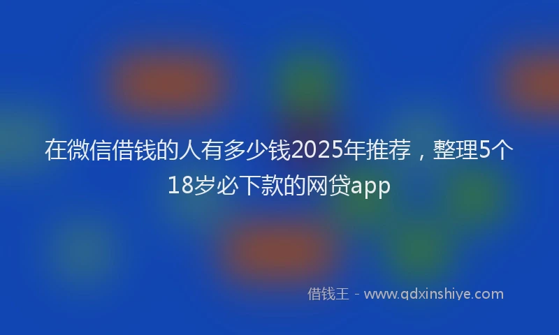在微信借钱的人有多少钱2025年推荐，整理5个18岁必下款的网贷app