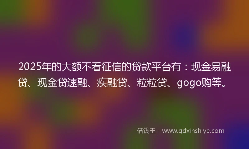 2025年的大额不看征信的贷款平台有：现金易融贷、现金贷速融、疾融贷、粒粒贷、gogo购等。