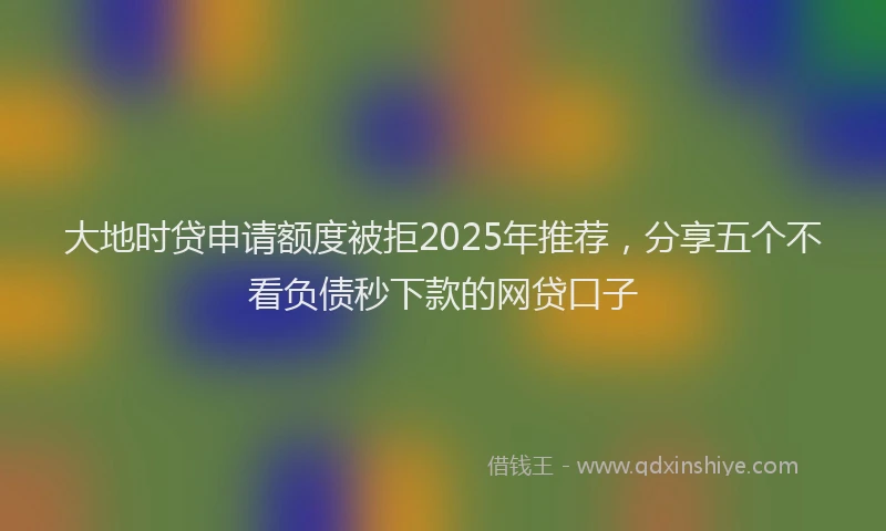 大地时贷申请额度被拒2025年推荐，分享五个不看负债秒下款的网贷口子